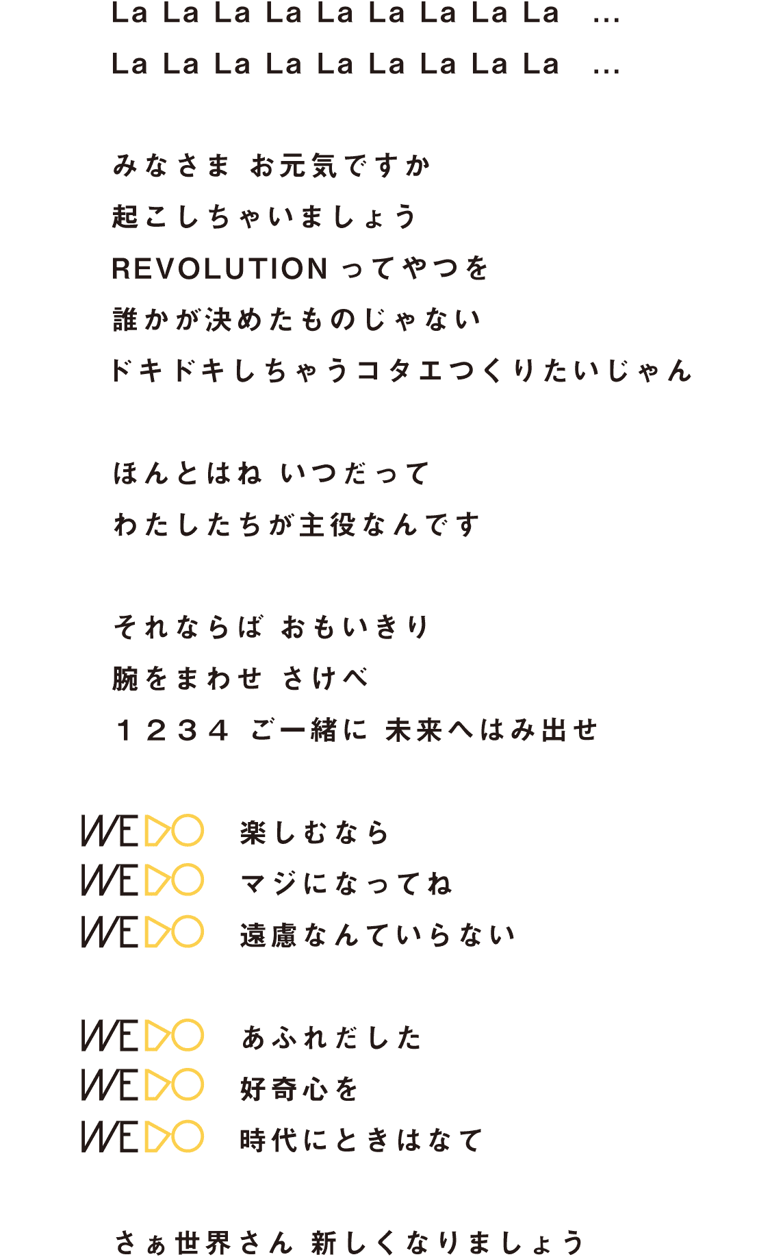 La La La La La La La La La ...
La La La La La La La La La ...
みなさま お元気ですか
起こしちゃいましょう
REVOLUTIONってやつを
誰かが決めたものじゃない
ドキドキしちゃうコタエつくりたいじゃん
ほんとはね いつだって
わたしたちが主役なんです
それならば おもいきり
腕をまわせ さけべ
1234 ご一緒に 未来へはみ出せ
WE DO 楽しむなら
WE DO マジになってね
WE DO 遠慮なんていらない
WE DO あふれだした
WE DO 好奇心を
WE DO 時代にときはなて
さぁ世界さん 新しくなりましょう